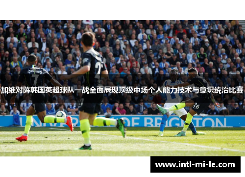 加维对阵韩国英超球队一战全面展现顶级中场个人能力技术与意识统治比赛